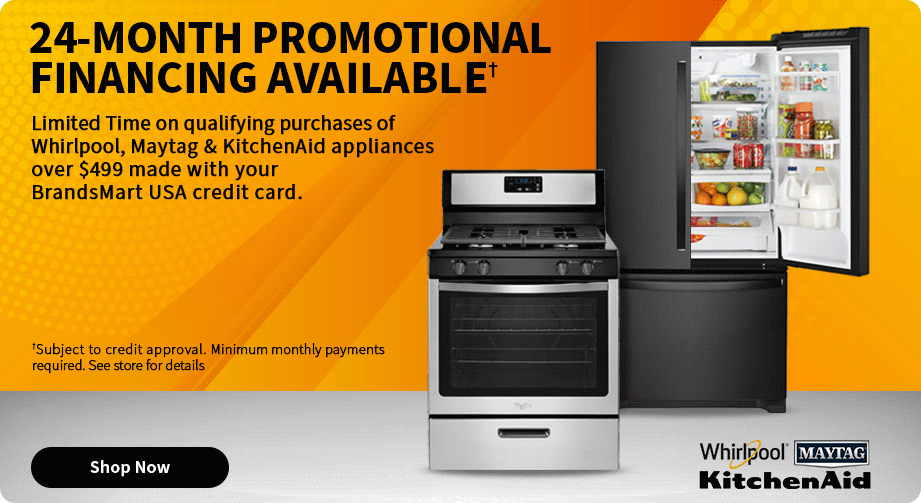 24-Month Promotional Financing Available Limited time on qualifying Whirlpool, Maytag and KitchenAid appliances over $499 made with your BrandsMart USA credit card. Shop Now